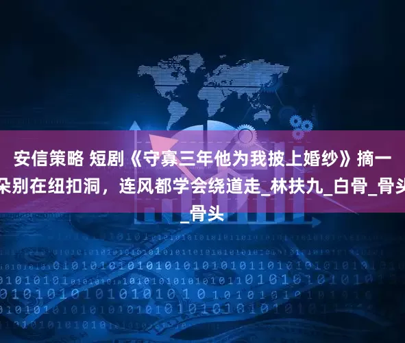 安信策略 短剧《守寡三年他为我披上婚纱》摘一朵别在纽扣洞，连风都学会绕道走_林扶九_白骨_骨头