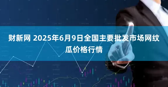 财新网 2025年6月9日全国主要批发市场网纹瓜价格行情