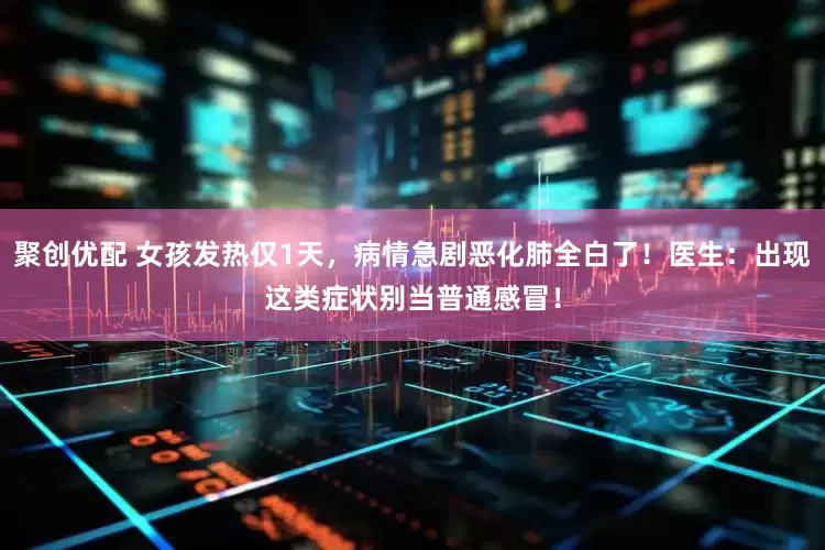 聚创优配 女孩发热仅1天，病情急剧恶化肺全白了！医生：出现这类症状别当普通感冒！