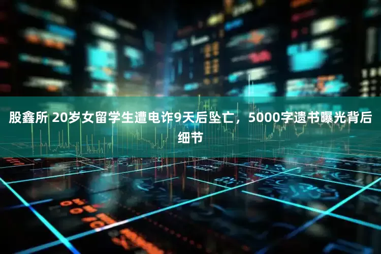 股鑫所 20岁女留学生遭电诈9天后坠亡，5000字遗书曝光背后细节