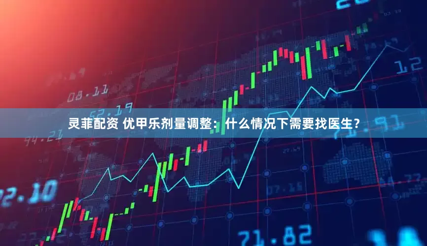 灵菲配资 优甲乐剂量调整：什么情况下需要找医生？